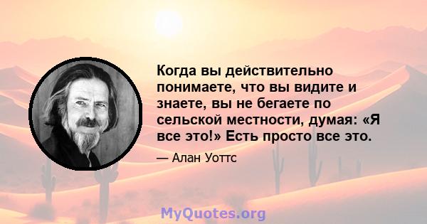 Когда вы действительно понимаете, что вы видите и знаете, вы не бегаете по сельской местности, думая: «Я все это!» Есть просто все это.