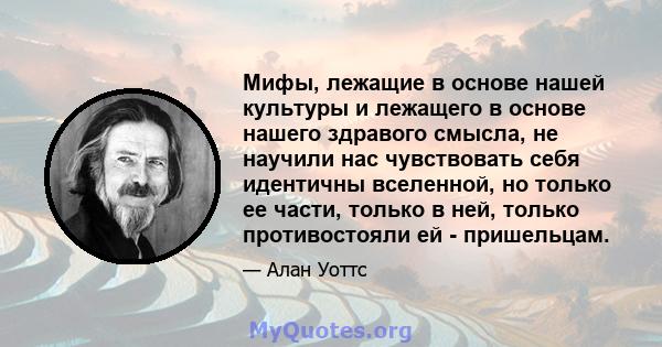 Мифы, лежащие в основе нашей культуры и лежащего в основе нашего здравого смысла, не научили нас чувствовать себя идентичны вселенной, но только ее части, только в ней, только противостояли ей - пришельцам.