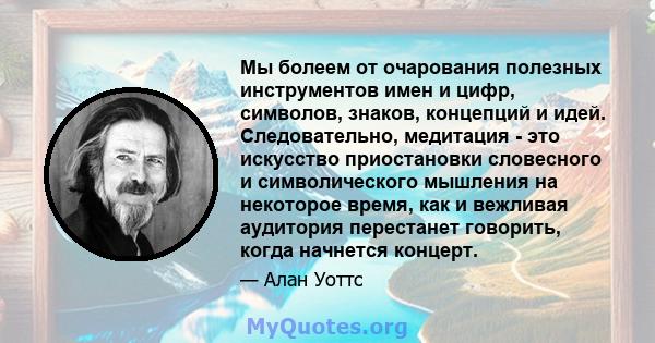 Мы болеем от очарования полезных инструментов имен и цифр, символов, знаков, концепций и идей. Следовательно, медитация - это искусство приостановки словесного и символического мышления на некоторое время, как и