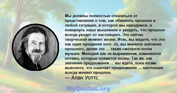 Мы должны полностью отказаться от представления о том, как обвинить прошлое в любой ситуации, в которой мы находимся, и повернуть наше мышление и увидеть, что прошлое всегда уходит от настоящего. Это сейчас творческий