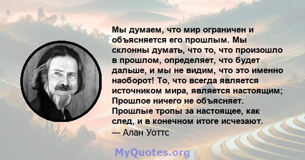 Мы думаем, что мир ограничен и объясняется его прошлым. Мы склонны думать, что то, что произошло в прошлом, определяет, что будет дальше, и мы не видим, что это именно наоборот! То, что всегда является источником мира,