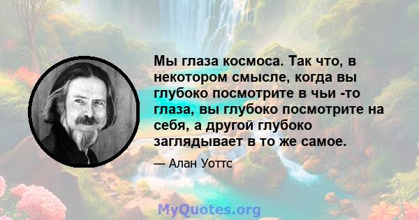 Мы глаза космоса. Так что, в некотором смысле, когда вы глубоко посмотрите в чьи -то глаза, вы глубоко посмотрите на себя, а другой глубоко заглядывает в то же самое.