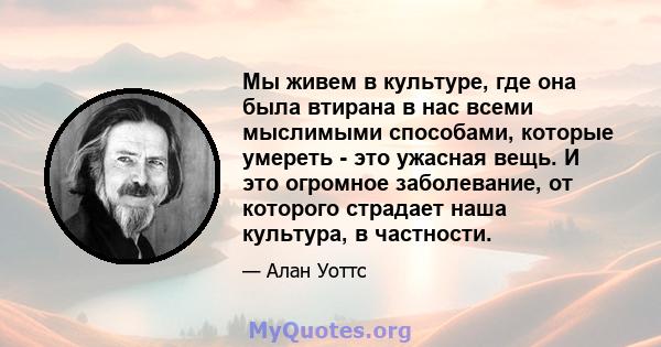 Мы живем в культуре, где она была втирана в нас всеми мыслимыми способами, которые умереть - это ужасная вещь. И это огромное заболевание, от которого страдает наша культура, в частности.