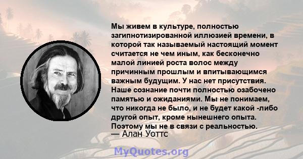 Мы живем в культуре, полностью загипнотизированной иллюзией времени, в которой так называемый настоящий момент считается не чем иным, как бесконечно малой линией роста волос между причинным прошлым и впитывающимся