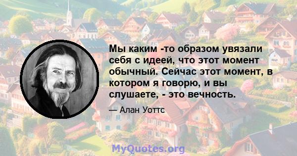 Мы каким -то образом увязали себя с идеей, что этот момент обычный. Сейчас этот момент, в котором я говорю, и вы слушаете, - это вечность.