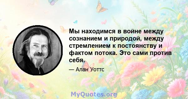 Мы находимся в войне между сознанием и природой, между стремлением к постоянству и фактом потока. Это сами против себя.