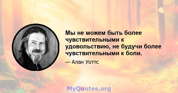 Мы не можем быть более чувствительными к удовольствию, не будучи более чувствительными к боли.