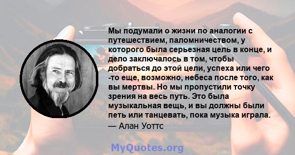 Мы подумали о жизни по аналогии с путешествием, паломничеством, у которого была серьезная цель в конце, и дело заключалось в том, чтобы добраться до этой цели, успеха или чего -то еще, возможно, небеса после того, как