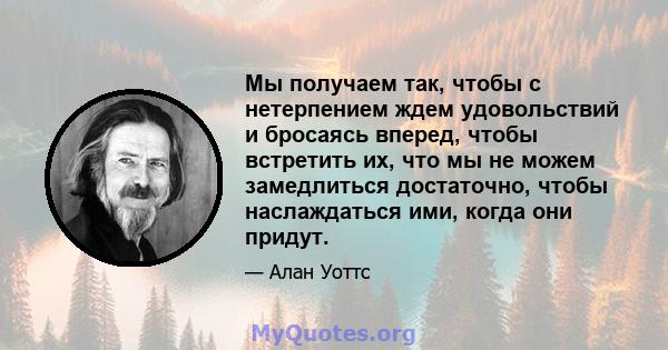 Мы получаем так, чтобы с нетерпением ждем удовольствий и бросаясь вперед, чтобы встретить их, что мы не можем замедлиться достаточно, чтобы наслаждаться ими, когда они придут.