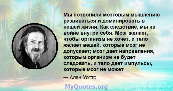 Мы позволили мозговым мышлению развиваться и доминировать в нашей жизни. Как следствие, мы на войне внутри себя. Мозг желает, чтобы организм не хочет, и тело желает вещей, которые мозг не допускает; мозг дает