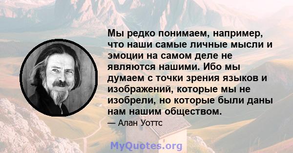 Мы редко понимаем, например, что наши самые личные мысли и эмоции на самом деле не являются нашими. Ибо мы думаем с точки зрения языков и изображений, которые мы не изобрели, но которые были даны нам нашим обществом.