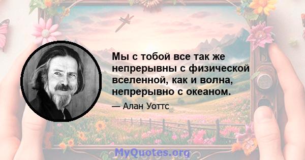 Мы с тобой все так же непрерывны с физической вселенной, как и волна, непрерывно с океаном.