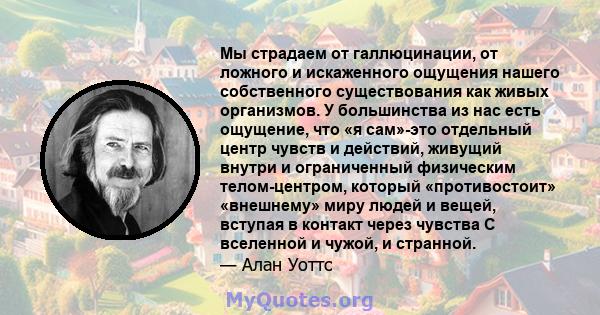 Мы страдаем от галлюцинации, от ложного и искаженного ощущения нашего собственного существования как живых организмов. У большинства из нас есть ощущение, что «я сам»-это отдельный центр чувств и действий, живущий