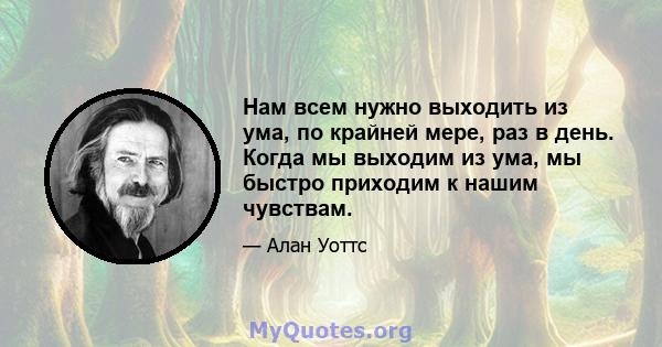 Нам всем нужно выходить из ума, по крайней мере, раз в день. Когда мы выходим из ума, мы быстро приходим к нашим чувствам.