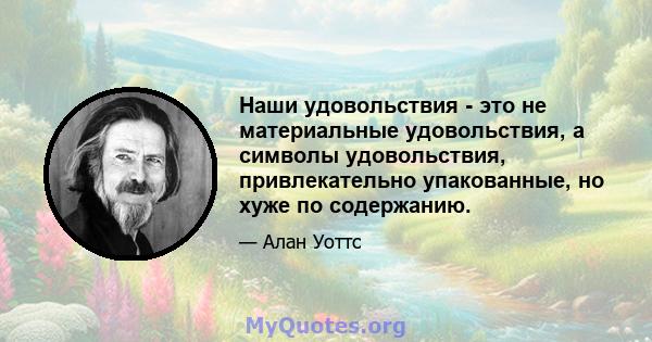 Наши удовольствия - это не материальные удовольствия, а символы удовольствия, привлекательно упакованные, но хуже по содержанию.