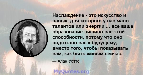 Наслаждение - это искусство и навык, для которого у нас мало талантов или энергии ... все ваше образование лишило вас этой способности, потому что оно подготало вас к будущему, вместо того, чтобы показывать вам, как