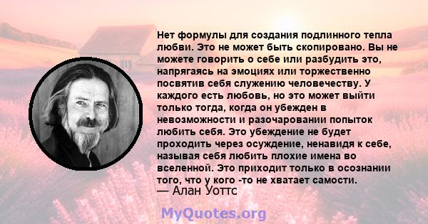 Нет формулы для создания подлинного тепла любви. Это не может быть скопировано. Вы не можете говорить о себе или разбудить это, напрягаясь на эмоциях или торжественно посвятив себя служению человечеству. У каждого есть