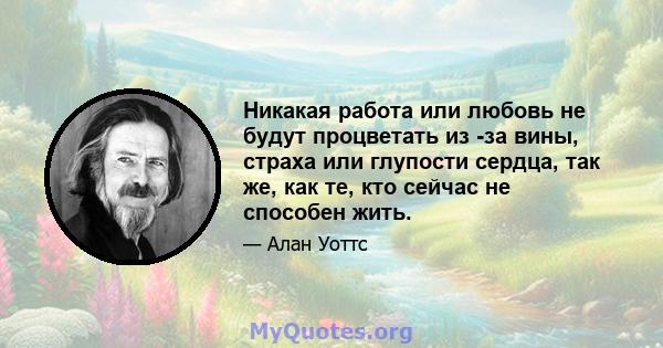 Никакая работа или любовь не будут процветать из -за вины, страха или глупости сердца, так же, как те, кто сейчас не способен жить.