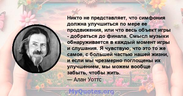 Никто не представляет, что симфония должна улучшиться по мере ее продвижения, или что весь объект игры - добраться до финала. Смысл музыки обнаруживается в каждый момент игры и слушания. Я чувствую, что это то же самое, 