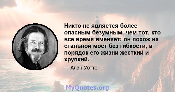 Никто не является более опасным безумным, чем тот, кто все время вменяет: он похож на стальной мост без гибкости, а порядок его жизни жесткий и хрупкий.