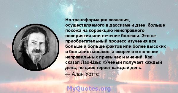 Но трансформация сознания, осуществляемого в даосизме и дзен, больше похожа на коррекцию неисправного восприятия или лечение болезни. Это не приобретательный процесс изучения все больше и больше фактов или более высоких 