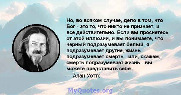 Но, во всяком случае, дело в том, что Бог - это то, что никто не признает, и все действительно. Если вы проснетесь от этой иллюзии, и вы понимаете, что черный подразумевает белый, я подразумевает другие, жизнь