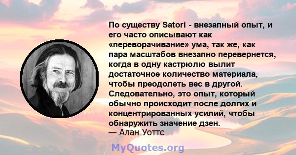 По существу Satori - внезапный опыт, и его часто описывают как «переворачивание» ума, так же, как пара масштабов внезапно перевернется, когда в одну кастрюлю вылит достаточное количество материала, чтобы преодолеть вес