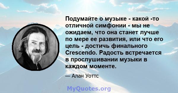 Подумайте о музыке - какой -то отличной симфонии - мы не ожидаем, что она станет лучше по мере ее развития, или что его цель - достичь финального Crescendo. Радость встречается в прослушивании музыки в каждом моменте.