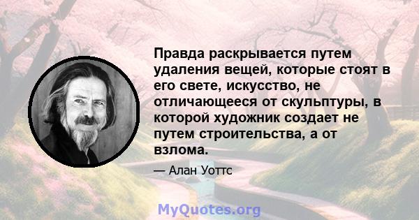 Правда раскрывается путем удаления вещей, которые стоят в его свете, искусство, не отличающееся от скульптуры, в которой художник создает не путем строительства, а от взлома.