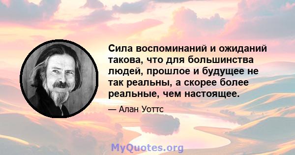 Сила воспоминаний и ожиданий такова, что для большинства людей, прошлое и будущее не так реальны, а скорее более реальные, чем настоящее.