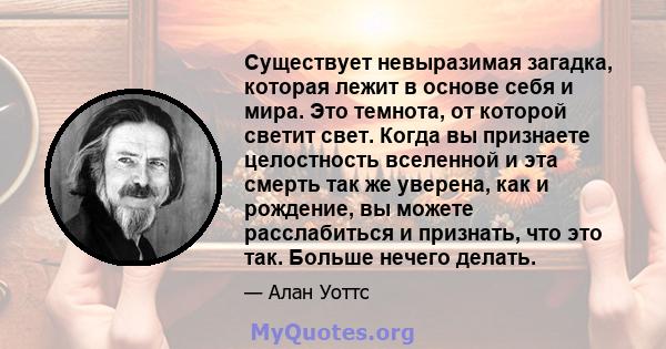 Существует невыразимая загадка, которая лежит в основе себя и мира. Это темнота, от которой светит свет. Когда вы признаете целостность вселенной и эта смерть так же уверена, как и рождение, вы можете расслабиться и