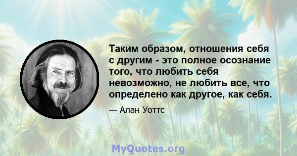 Таким образом, отношения себя с другим - это полное осознание того, что любить себя невозможно, не любить все, что определено как другое, как себя.