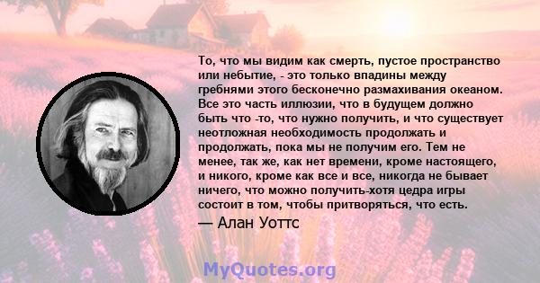 То, что мы видим как смерть, пустое пространство или небытие, - это только впадины между гребнями этого бесконечно размахивания океаном. Все это часть иллюзии, что в будущем должно быть что -то, что нужно получить, и