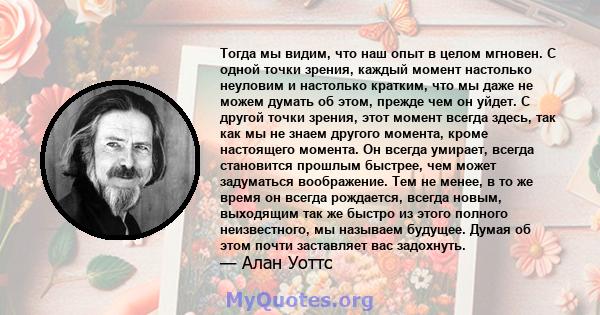 Тогда мы видим, что наш опыт в целом мгновен. С одной точки зрения, каждый момент настолько неуловим и настолько кратким, что мы даже не можем думать об этом, прежде чем он уйдет. С другой точки зрения, этот момент