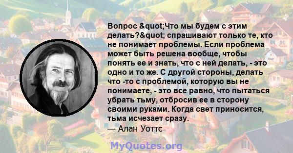 Вопрос "Что мы будем с этим делать?" спрашивают только те, кто не понимает проблемы. Если проблема может быть решена вообще, чтобы понять ее и знать, что с ней делать, - это одно и то же. С другой стороны,