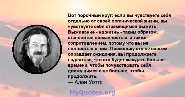 Вот порочный круг: если вы чувствуете себя отдельно от своей органической жизни, вы чувствуете себя стремящимся выжить; Выживание - на жизнь - таким образом, становится обязанностью, а также сопротивлением, потому что