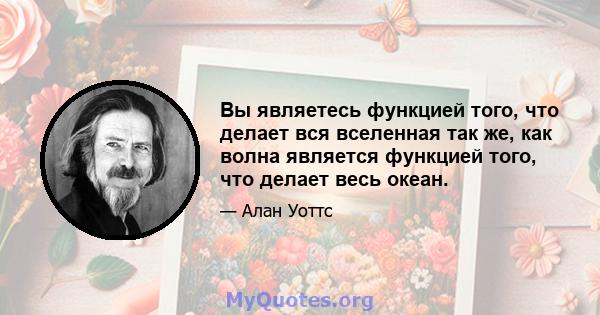 Вы являетесь функцией того, что делает вся вселенная так же, как волна является функцией того, что делает весь океан.