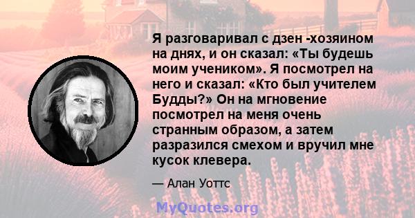 Я разговаривал с дзен -хозяином на днях, и он сказал: «Ты будешь моим учеником». Я посмотрел на него и сказал: «Кто был учителем Будды?» Он на мгновение посмотрел на меня очень странным образом, а затем разразился