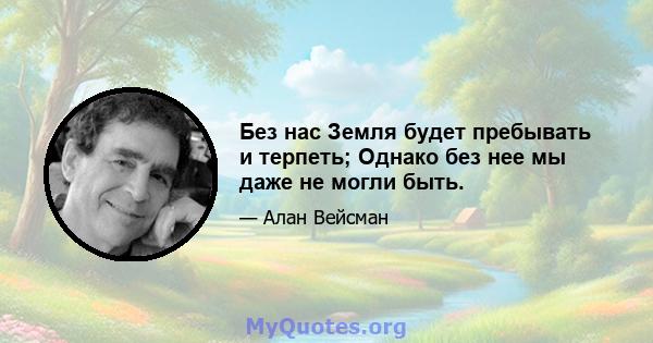 Без нас Земля будет пребывать и терпеть; Однако без нее мы даже не могли быть.