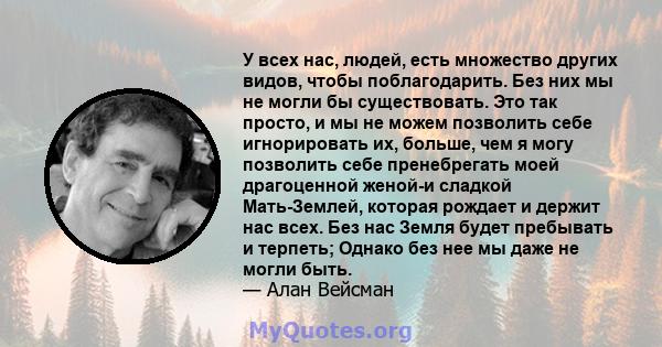 У всех нас, людей, есть множество других видов, чтобы поблагодарить. Без них мы не могли бы существовать. Это так просто, и мы не можем позволить себе игнорировать их, больше, чем я могу позволить себе пренебрегать моей 