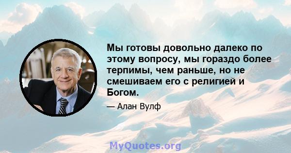 Мы готовы довольно далеко по этому вопросу, мы гораздо более терпимы, чем раньше, но не смешиваем его с религией и Богом.