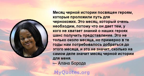 Месяц черной истории посвящен героям, которые проложили путь для чернокожих. Это месяц, который очень необходим, потому что он дает тем, у кого не хватает знаний о наших героях шанс получить представление. Это не только 