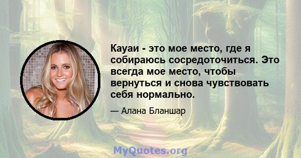 Кауаи - это мое место, где я собираюсь сосредоточиться. Это всегда мое место, чтобы вернуться и снова чувствовать себя нормально.