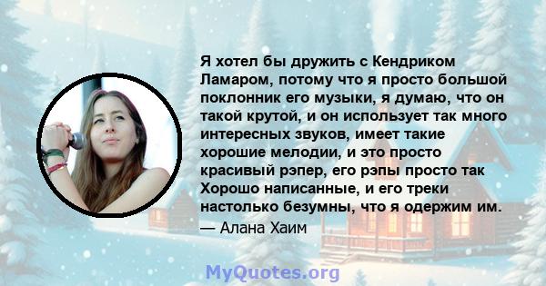 Я хотел бы дружить с Кендриком Ламаром, потому что я просто большой поклонник его музыки, я думаю, что он такой крутой, и он использует так много интересных звуков, имеет такие хорошие мелодии, и это просто красивый