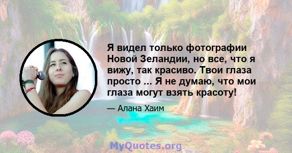 Я видел только фотографии Новой Зеландии, но все, что я вижу, так красиво. Твои глаза просто ... Я не думаю, что мои глаза могут взять красоту!