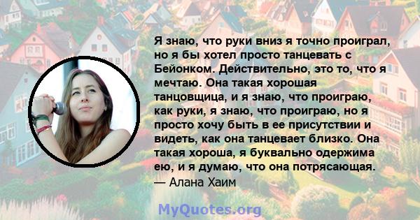 Я знаю, что руки вниз я точно проиграл, но я бы хотел просто танцевать с Бейонком. Действительно, это то, что я мечтаю. Она такая хорошая танцовщица, и я знаю, что проиграю, как руки, я знаю, что проиграю, но я просто