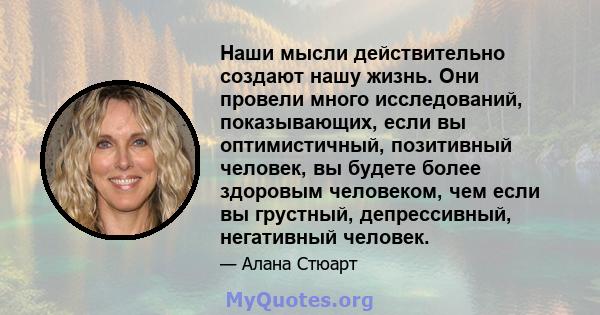 Наши мысли действительно создают нашу жизнь. Они провели много исследований, показывающих, если вы оптимистичный, позитивный человек, вы будете более здоровым человеком, чем если вы грустный, депрессивный, негативный