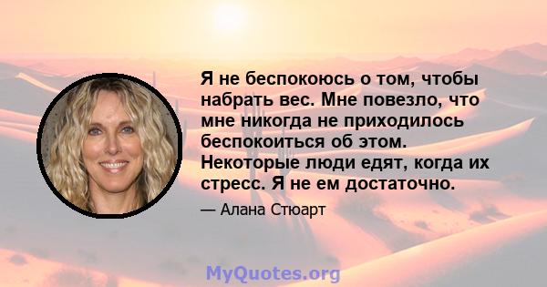 Я не беспокоюсь о том, чтобы набрать вес. Мне повезло, что мне никогда не приходилось беспокоиться об этом. Некоторые люди едят, когда их стресс. Я не ем достаточно.