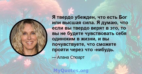 Я твердо убежден, что есть Бог или высшая сила. Я думаю, что если вы твердо верят в это, то вы не будете чувствовать себя одиноким в жизни, и вы почувствуете, что сможете пройти через что -нибудь.