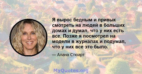 Я вырос бедным и привык смотреть на людей в больших домах и думал, что у них есть все. Позже я посмотрел на модели в журналах и подумал, что у них все это было.